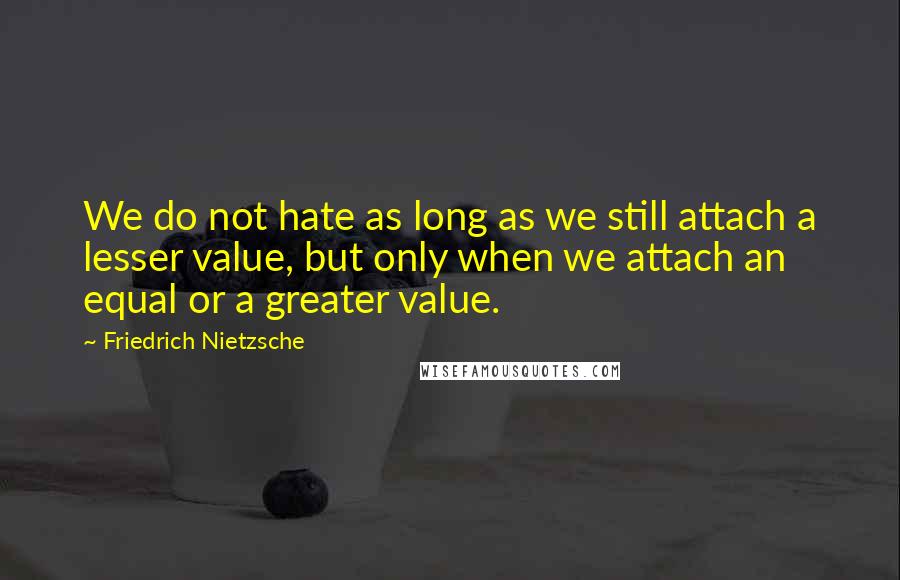 Friedrich Nietzsche Quotes: We do not hate as long as we still attach a lesser value, but only when we attach an equal or a greater value.