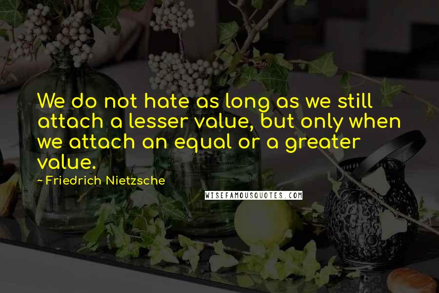 Friedrich Nietzsche Quotes: We do not hate as long as we still attach a lesser value, but only when we attach an equal or a greater value.