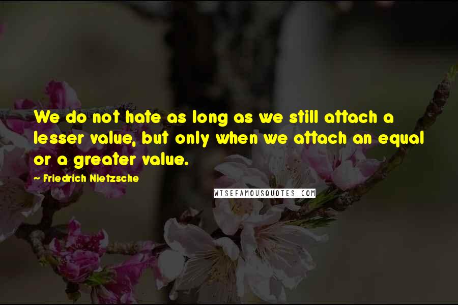 Friedrich Nietzsche Quotes: We do not hate as long as we still attach a lesser value, but only when we attach an equal or a greater value.