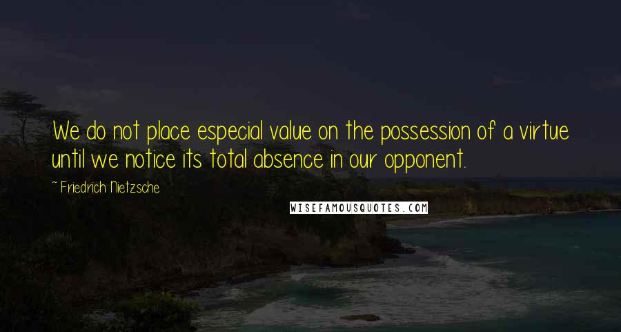 Friedrich Nietzsche Quotes: We do not place especial value on the possession of a virtue until we notice its total absence in our opponent.
