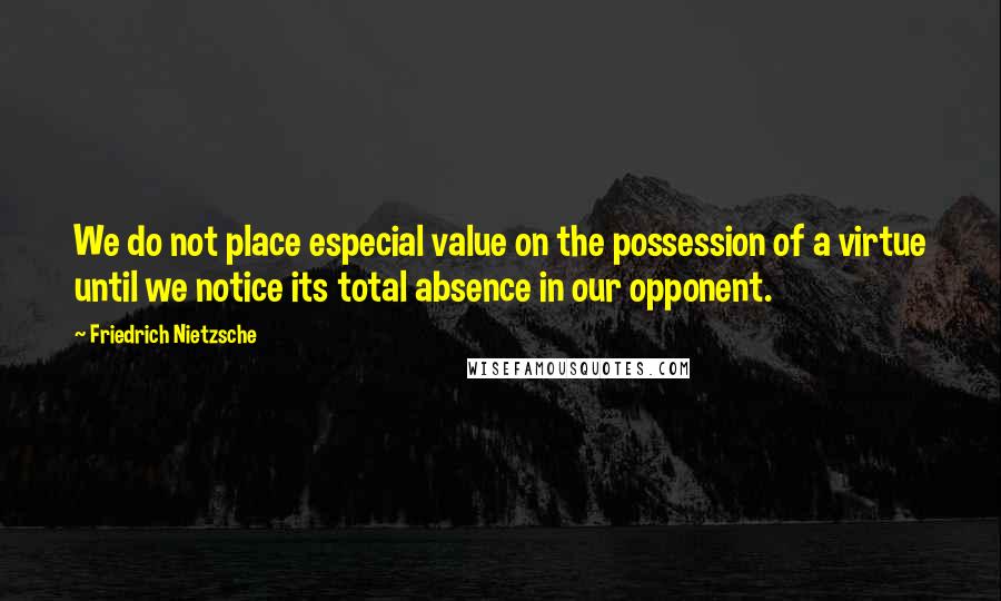 Friedrich Nietzsche Quotes: We do not place especial value on the possession of a virtue until we notice its total absence in our opponent.