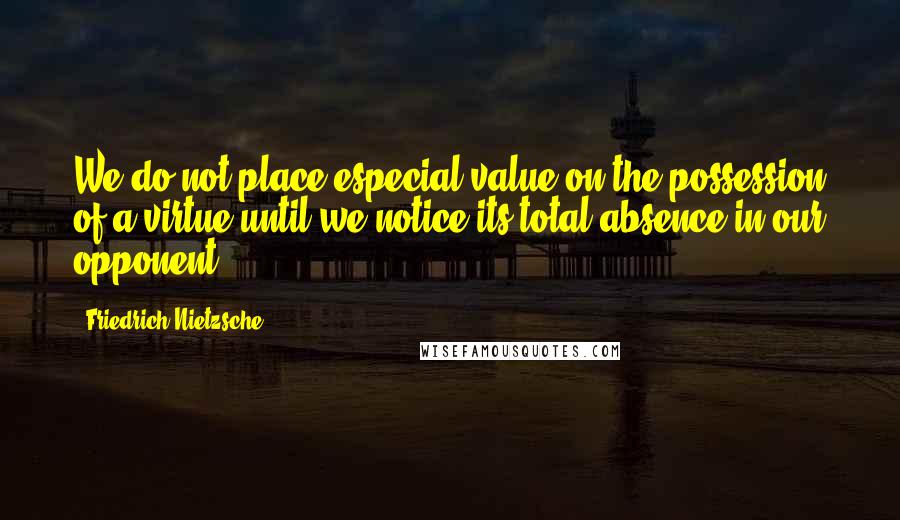 Friedrich Nietzsche Quotes: We do not place especial value on the possession of a virtue until we notice its total absence in our opponent.