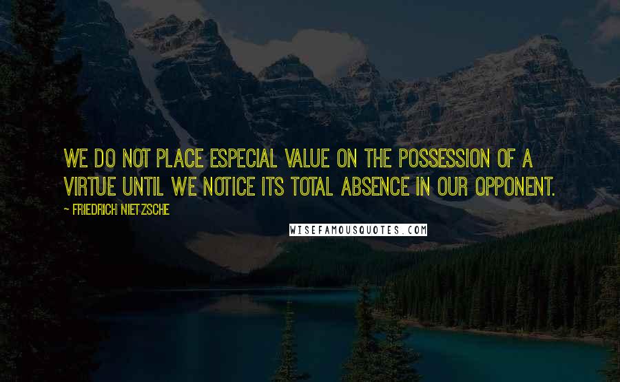 Friedrich Nietzsche Quotes: We do not place especial value on the possession of a virtue until we notice its total absence in our opponent.