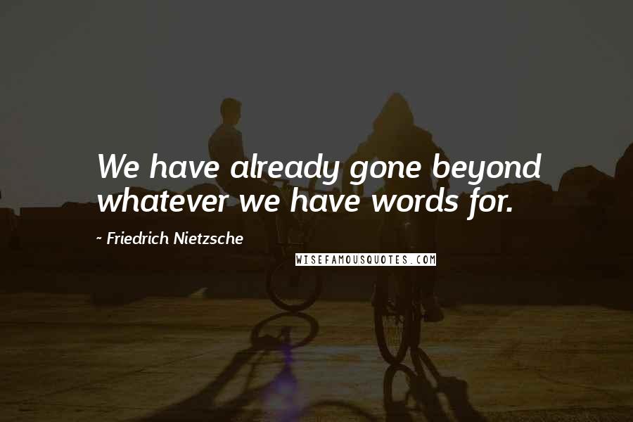 Friedrich Nietzsche Quotes: We have already gone beyond whatever we have words for.