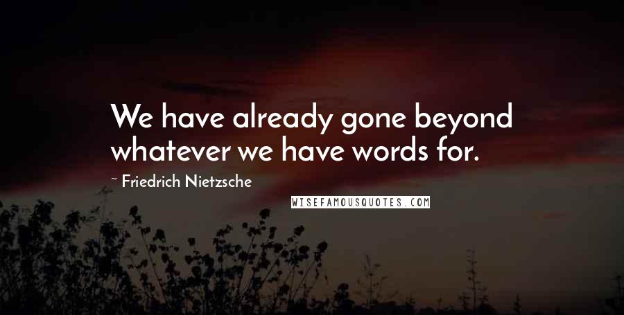 Friedrich Nietzsche Quotes: We have already gone beyond whatever we have words for.