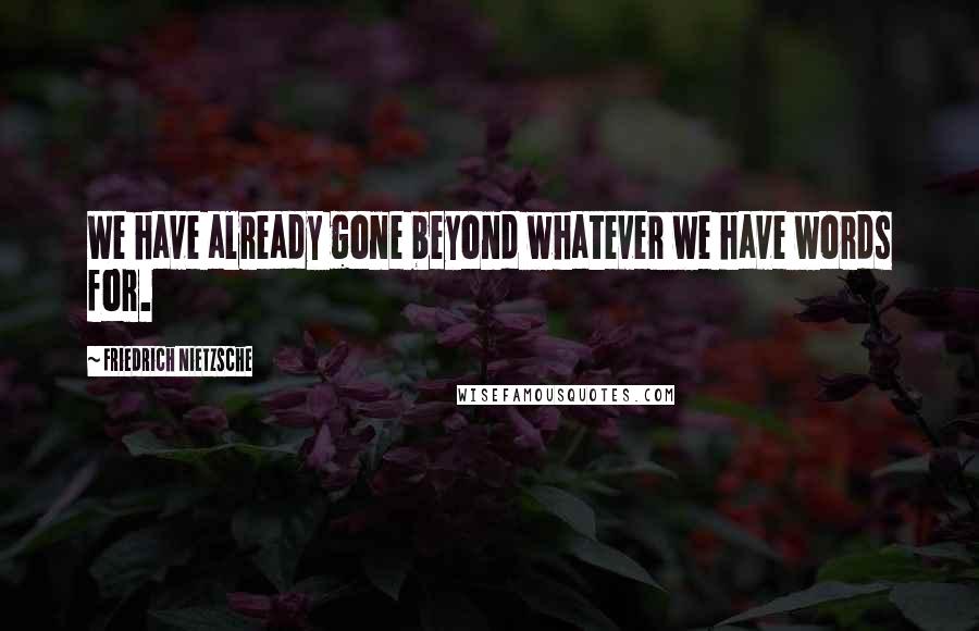 Friedrich Nietzsche Quotes: We have already gone beyond whatever we have words for.