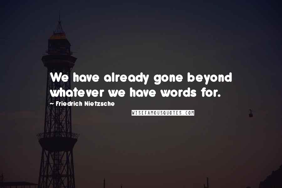 Friedrich Nietzsche Quotes: We have already gone beyond whatever we have words for.