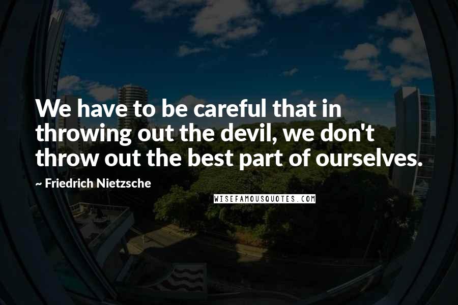 Friedrich Nietzsche Quotes: We have to be careful that in throwing out the devil, we don't throw out the best part of ourselves.