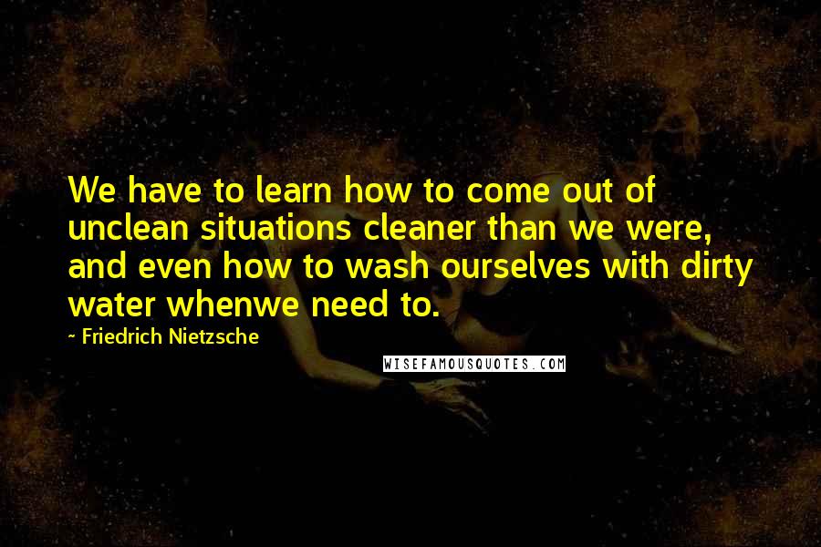 Friedrich Nietzsche Quotes: We have to learn how to come out of unclean situations cleaner than we were, and even how to wash ourselves with dirty water whenwe need to.