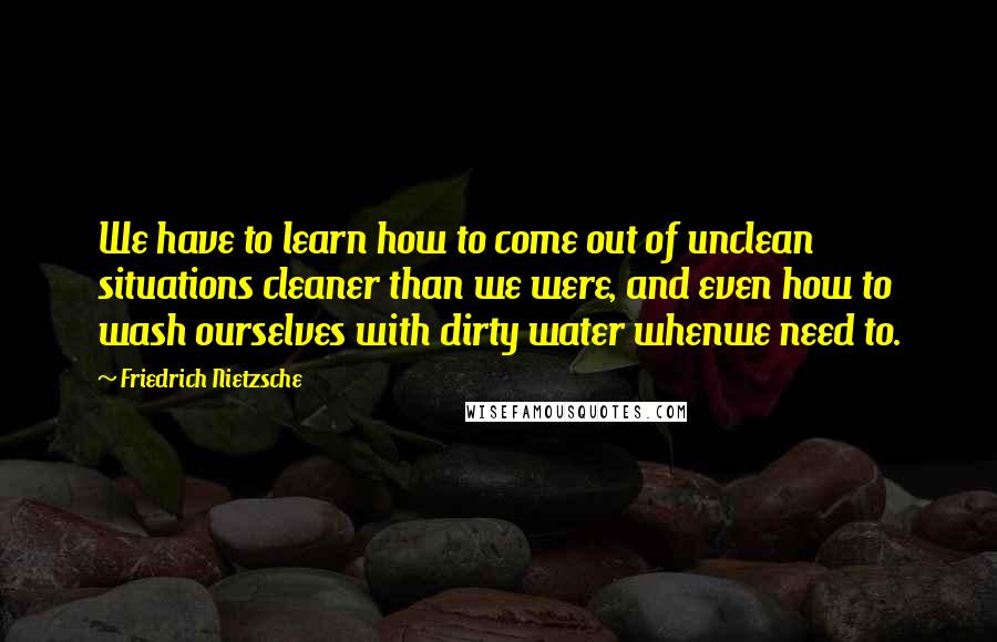 Friedrich Nietzsche Quotes: We have to learn how to come out of unclean situations cleaner than we were, and even how to wash ourselves with dirty water whenwe need to.
