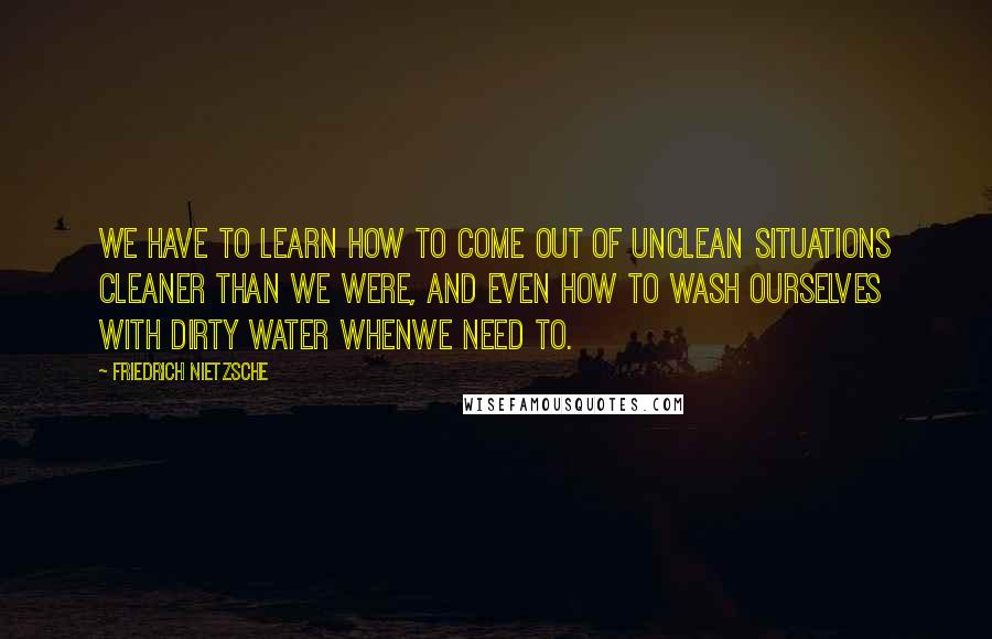 Friedrich Nietzsche Quotes: We have to learn how to come out of unclean situations cleaner than we were, and even how to wash ourselves with dirty water whenwe need to.