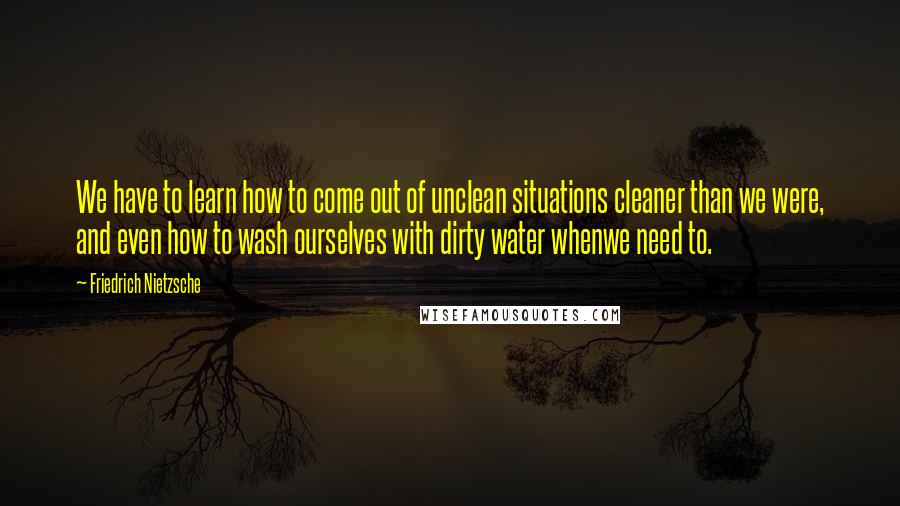 Friedrich Nietzsche Quotes: We have to learn how to come out of unclean situations cleaner than we were, and even how to wash ourselves with dirty water whenwe need to.