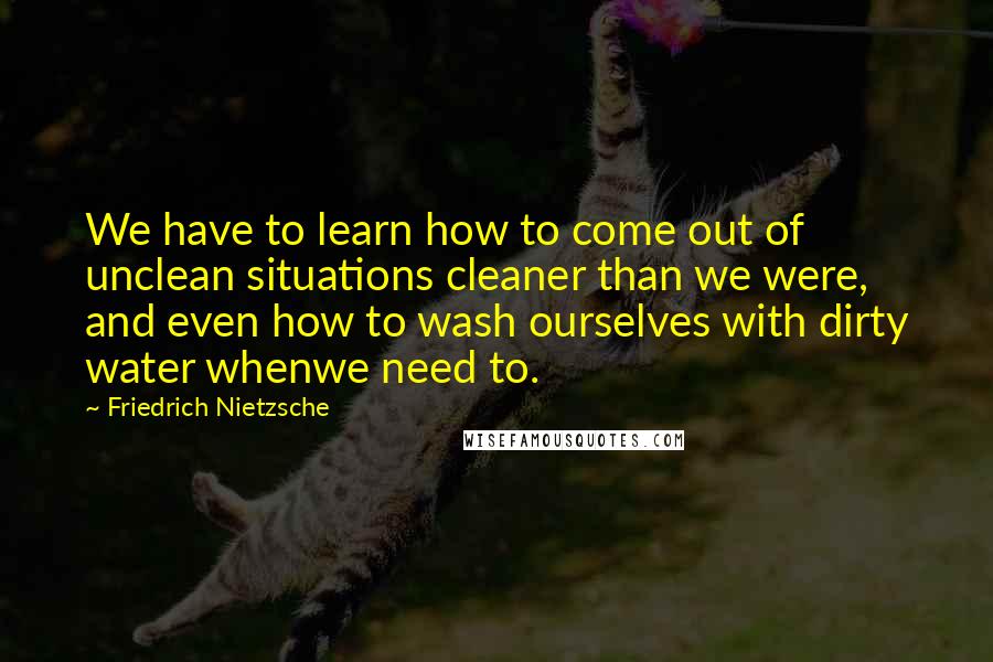 Friedrich Nietzsche Quotes: We have to learn how to come out of unclean situations cleaner than we were, and even how to wash ourselves with dirty water whenwe need to.
