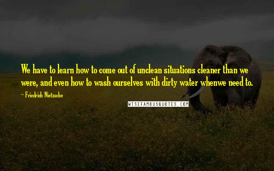 Friedrich Nietzsche Quotes: We have to learn how to come out of unclean situations cleaner than we were, and even how to wash ourselves with dirty water whenwe need to.