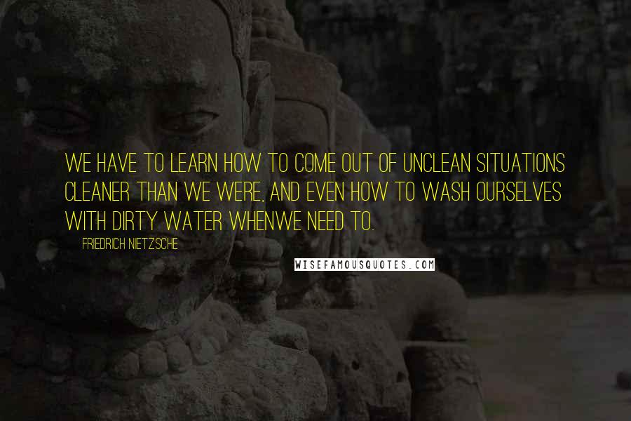 Friedrich Nietzsche Quotes: We have to learn how to come out of unclean situations cleaner than we were, and even how to wash ourselves with dirty water whenwe need to.