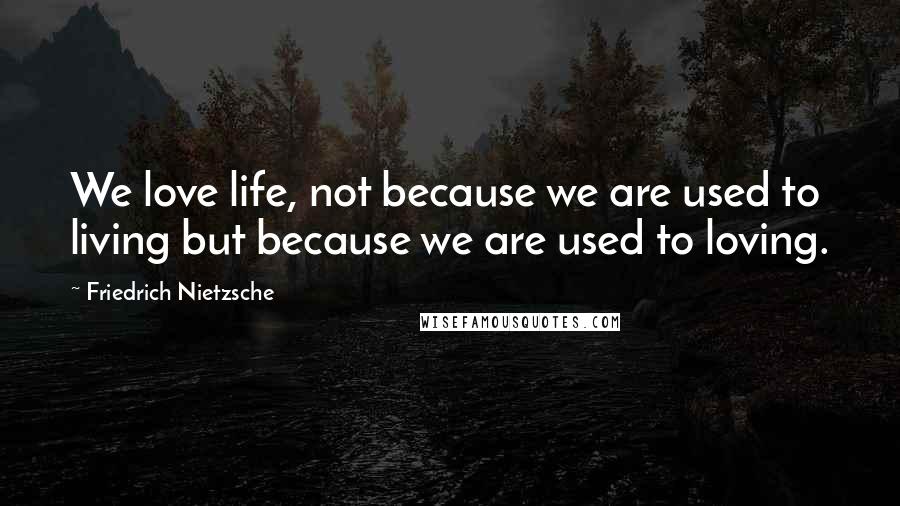 Friedrich Nietzsche Quotes: We love life, not because we are used to living but because we are used to loving.