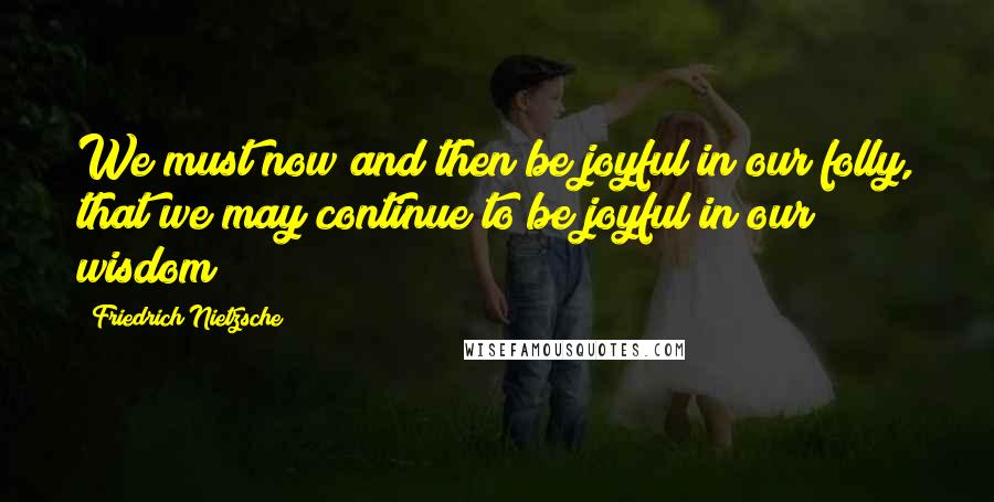 Friedrich Nietzsche Quotes: We must now and then be joyful in our folly, that we may continue to be joyful in our wisdom!