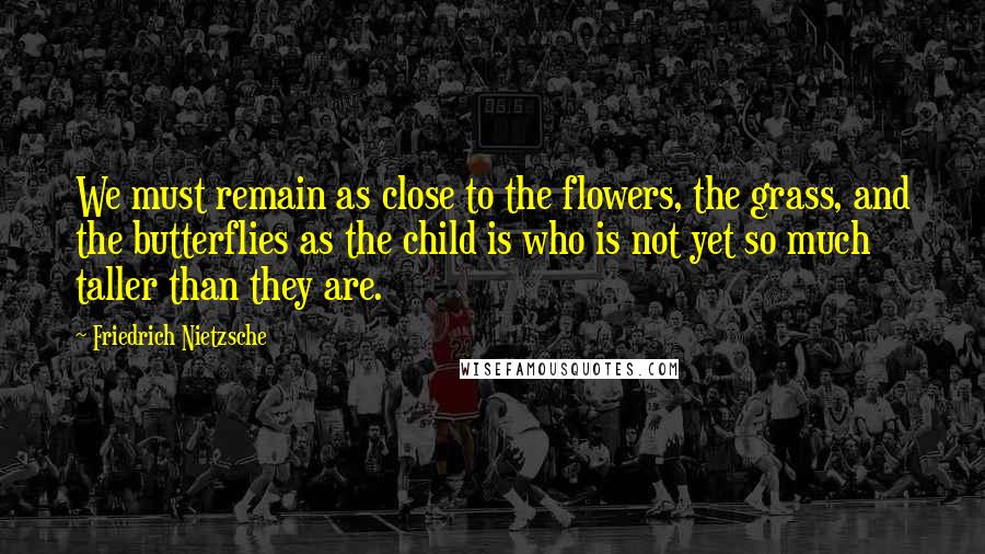 Friedrich Nietzsche Quotes: We must remain as close to the flowers, the grass, and the butterflies as the child is who is not yet so much taller than they are.