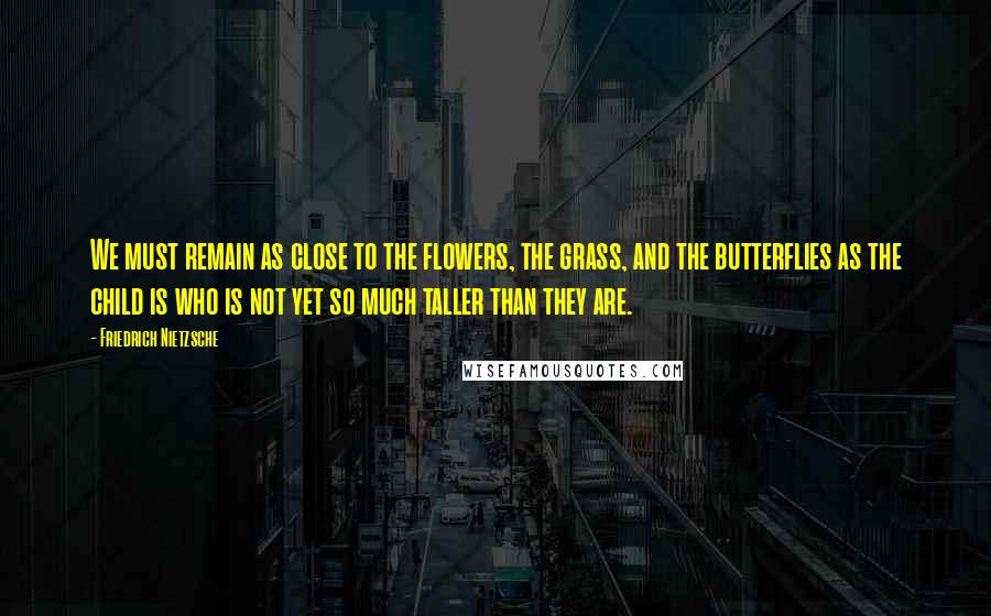 Friedrich Nietzsche Quotes: We must remain as close to the flowers, the grass, and the butterflies as the child is who is not yet so much taller than they are.