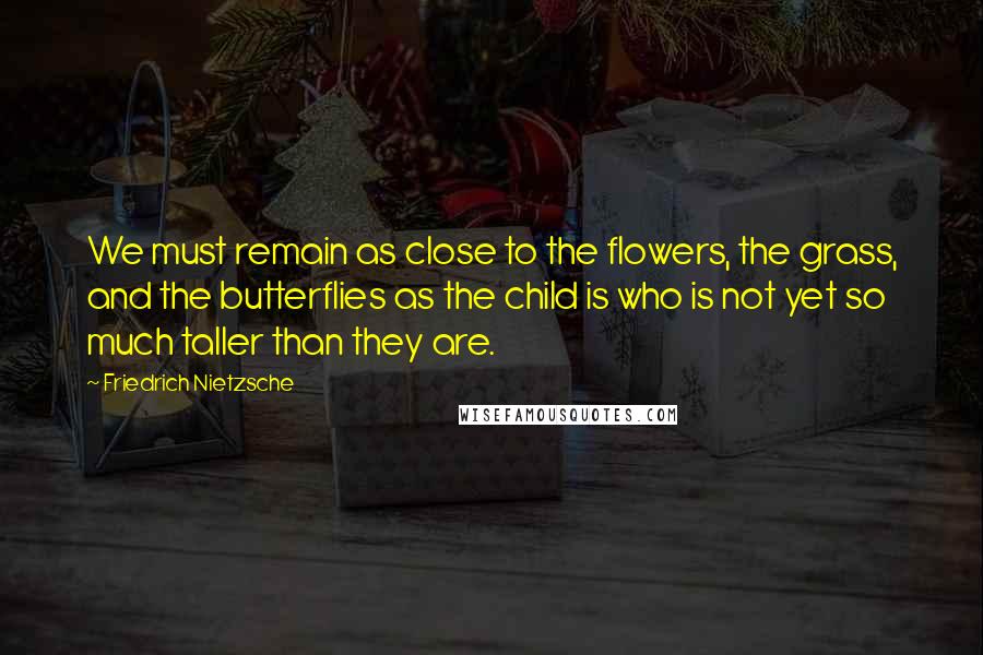 Friedrich Nietzsche Quotes: We must remain as close to the flowers, the grass, and the butterflies as the child is who is not yet so much taller than they are.