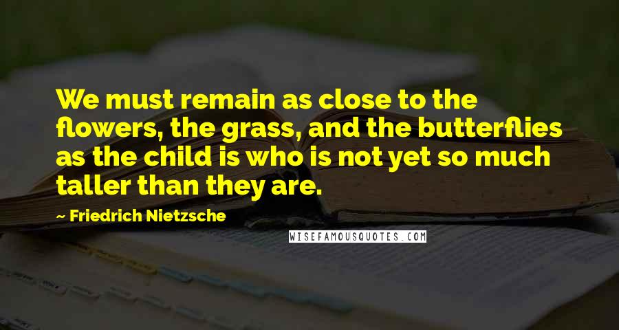 Friedrich Nietzsche Quotes: We must remain as close to the flowers, the grass, and the butterflies as the child is who is not yet so much taller than they are.