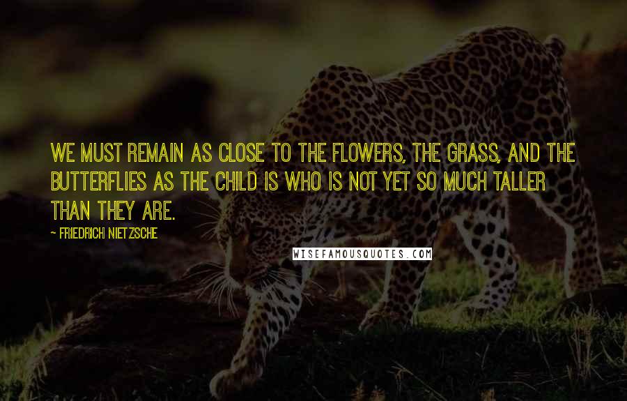 Friedrich Nietzsche Quotes: We must remain as close to the flowers, the grass, and the butterflies as the child is who is not yet so much taller than they are.