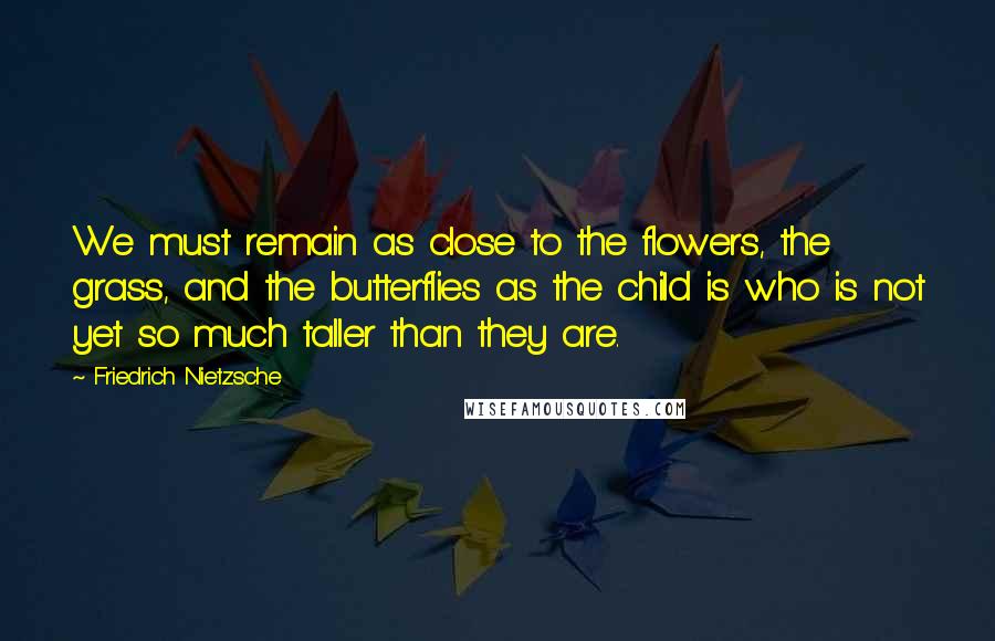 Friedrich Nietzsche Quotes: We must remain as close to the flowers, the grass, and the butterflies as the child is who is not yet so much taller than they are.