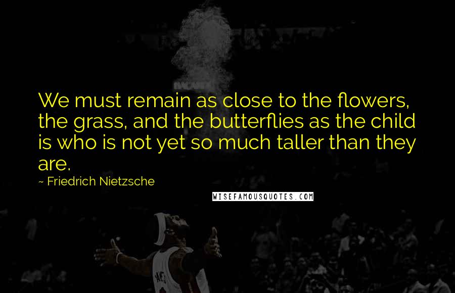 Friedrich Nietzsche Quotes: We must remain as close to the flowers, the grass, and the butterflies as the child is who is not yet so much taller than they are.