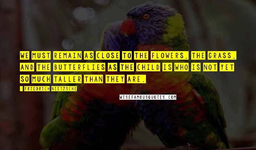 Friedrich Nietzsche Quotes: We must remain as close to the flowers, the grass, and the butterflies as the child is who is not yet so much taller than they are.