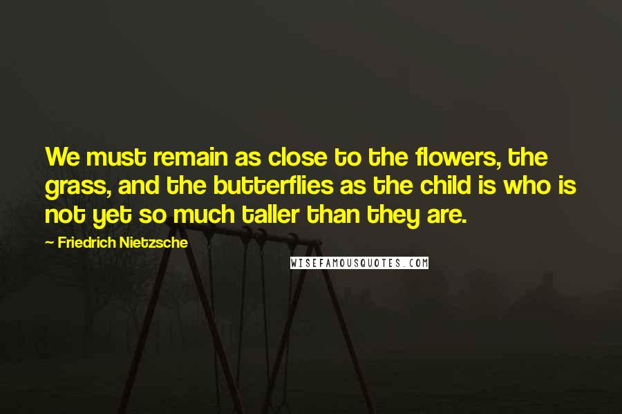 Friedrich Nietzsche Quotes: We must remain as close to the flowers, the grass, and the butterflies as the child is who is not yet so much taller than they are.