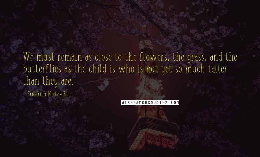 Friedrich Nietzsche Quotes: We must remain as close to the flowers, the grass, and the butterflies as the child is who is not yet so much taller than they are.