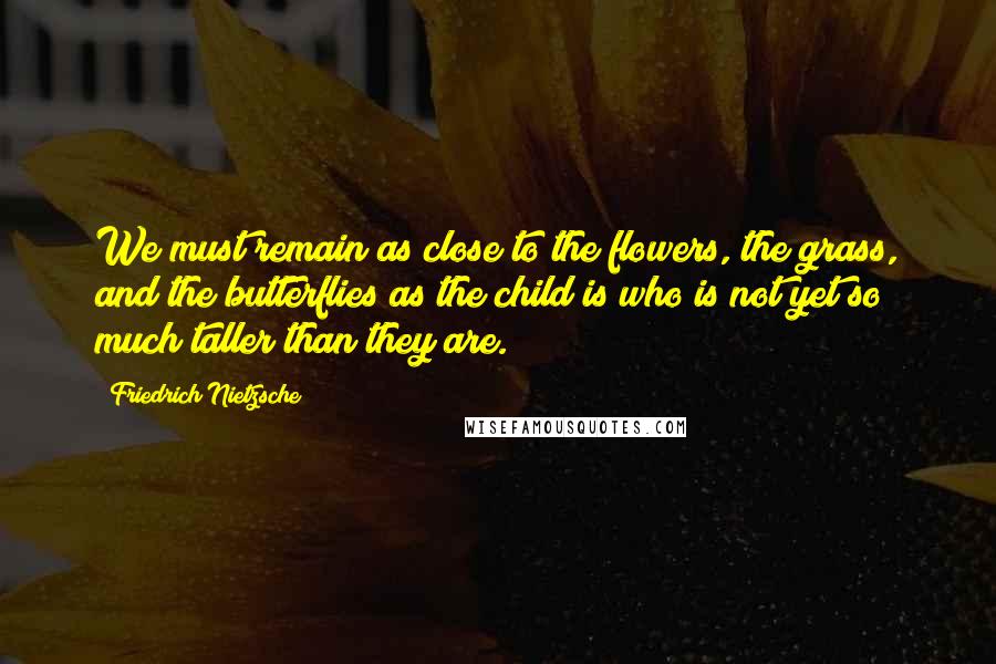 Friedrich Nietzsche Quotes: We must remain as close to the flowers, the grass, and the butterflies as the child is who is not yet so much taller than they are.