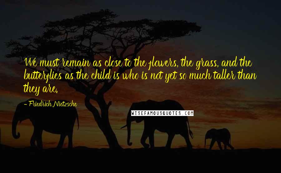 Friedrich Nietzsche Quotes: We must remain as close to the flowers, the grass, and the butterflies as the child is who is not yet so much taller than they are.