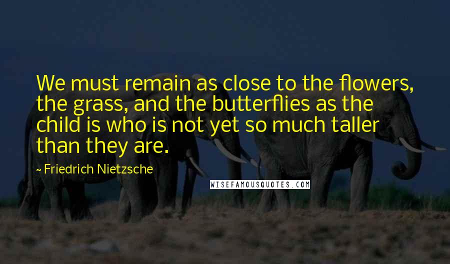 Friedrich Nietzsche Quotes: We must remain as close to the flowers, the grass, and the butterflies as the child is who is not yet so much taller than they are.