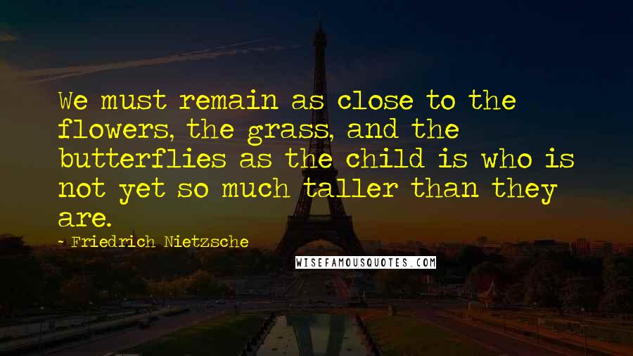 Friedrich Nietzsche Quotes: We must remain as close to the flowers, the grass, and the butterflies as the child is who is not yet so much taller than they are.