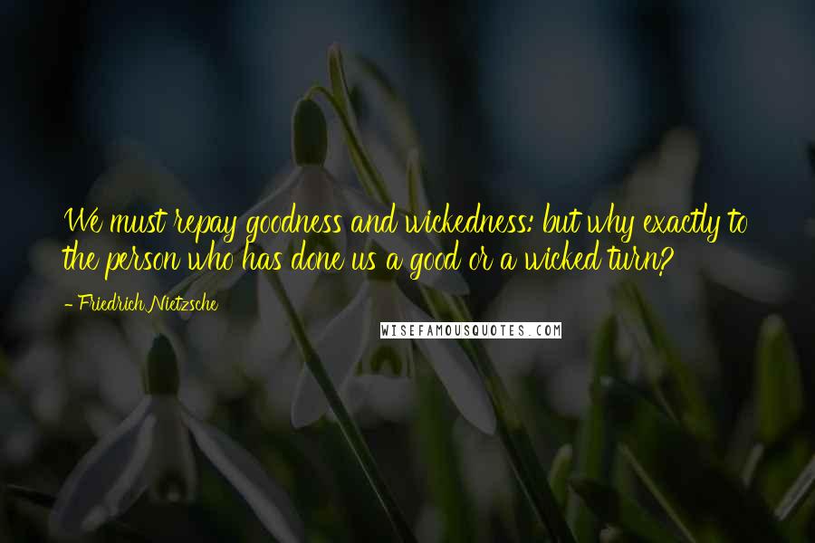 Friedrich Nietzsche Quotes: We must repay goodness and wickedness: but why exactly to the person who has done us a good or a wicked turn?