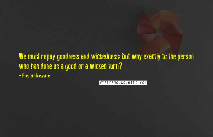 Friedrich Nietzsche Quotes: We must repay goodness and wickedness: but why exactly to the person who has done us a good or a wicked turn?