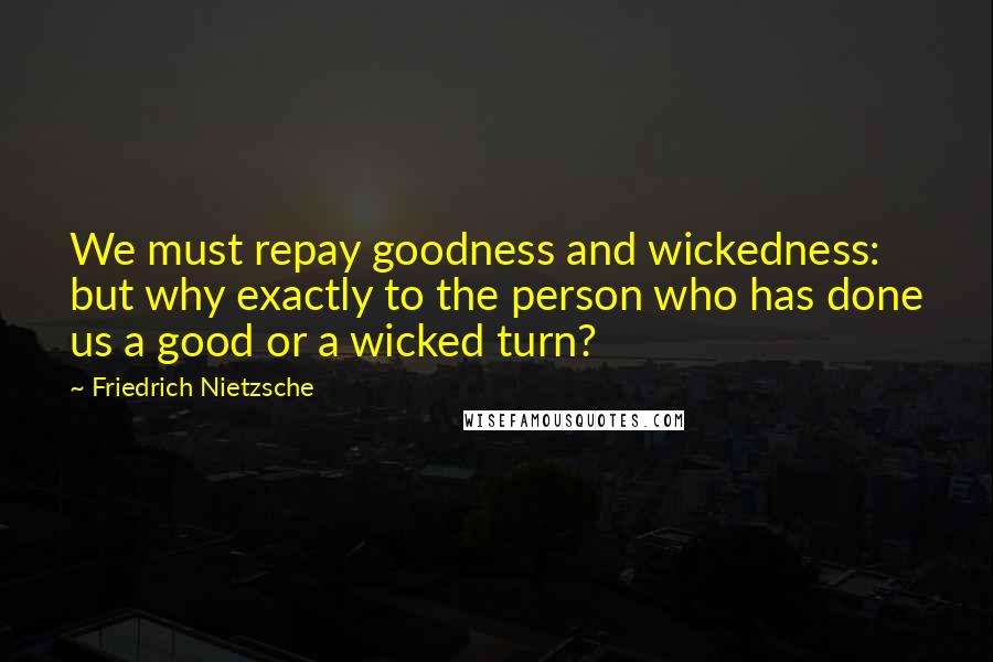 Friedrich Nietzsche Quotes: We must repay goodness and wickedness: but why exactly to the person who has done us a good or a wicked turn?