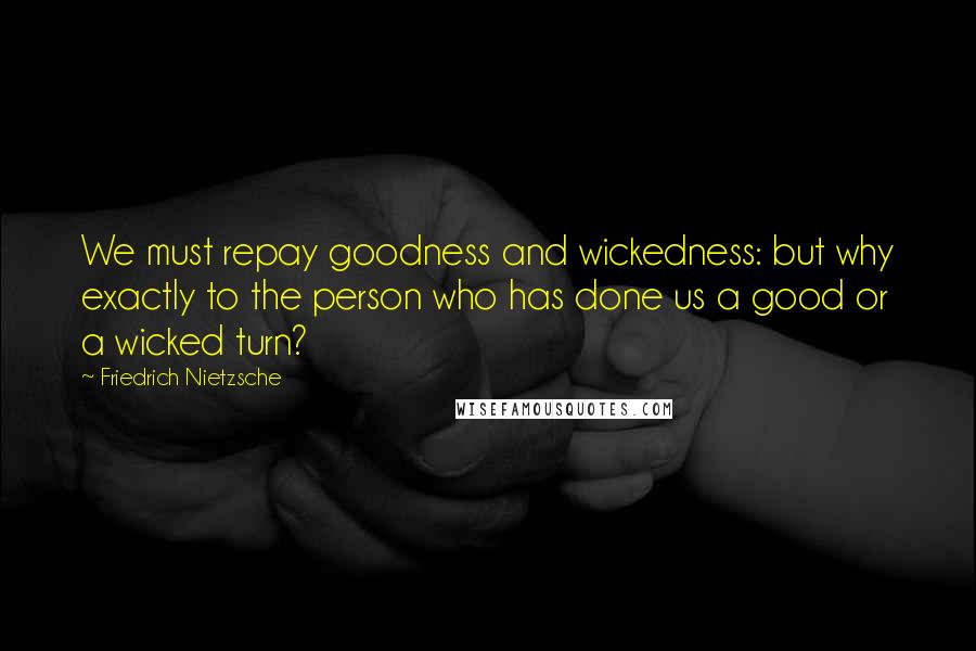 Friedrich Nietzsche Quotes: We must repay goodness and wickedness: but why exactly to the person who has done us a good or a wicked turn?