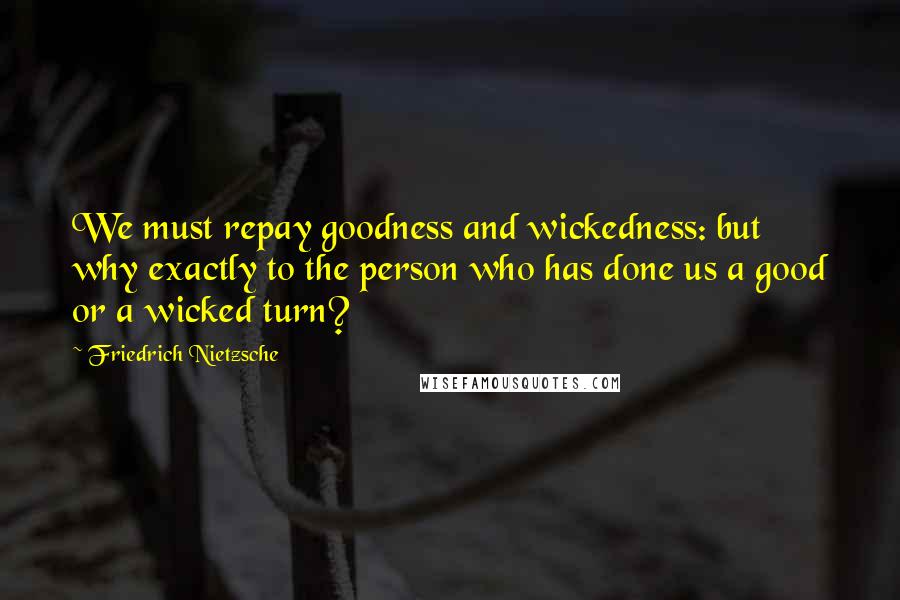 Friedrich Nietzsche Quotes: We must repay goodness and wickedness: but why exactly to the person who has done us a good or a wicked turn?