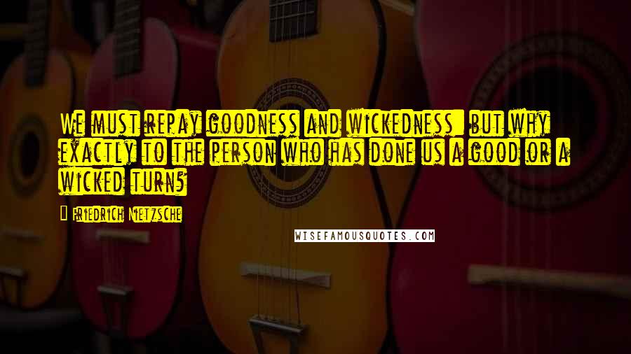 Friedrich Nietzsche Quotes: We must repay goodness and wickedness: but why exactly to the person who has done us a good or a wicked turn?