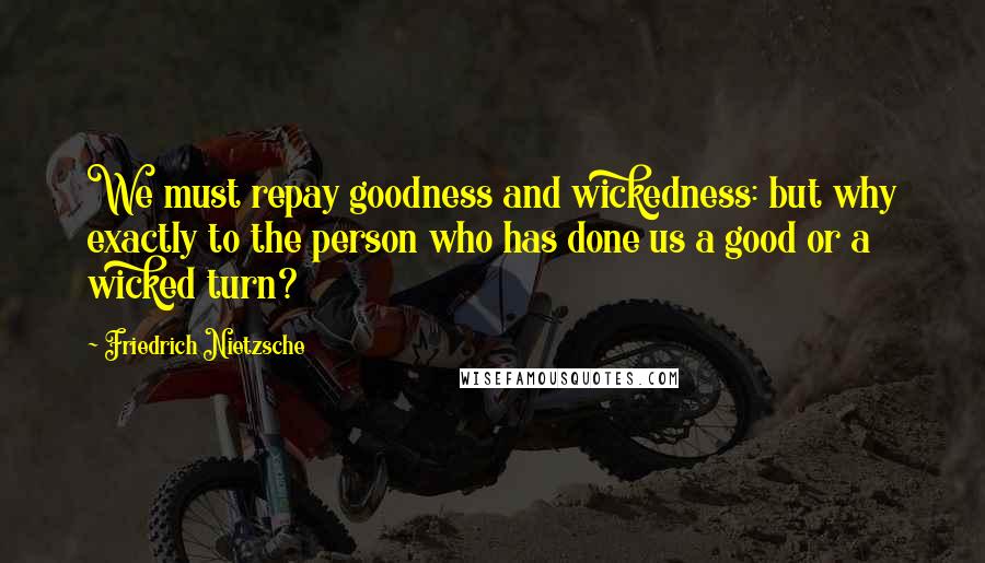 Friedrich Nietzsche Quotes: We must repay goodness and wickedness: but why exactly to the person who has done us a good or a wicked turn?
