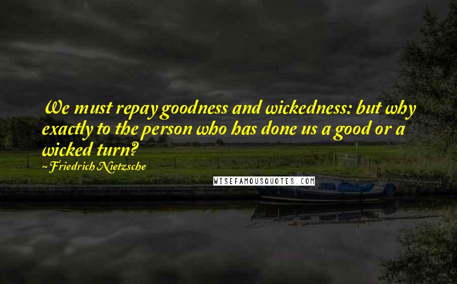 Friedrich Nietzsche Quotes: We must repay goodness and wickedness: but why exactly to the person who has done us a good or a wicked turn?