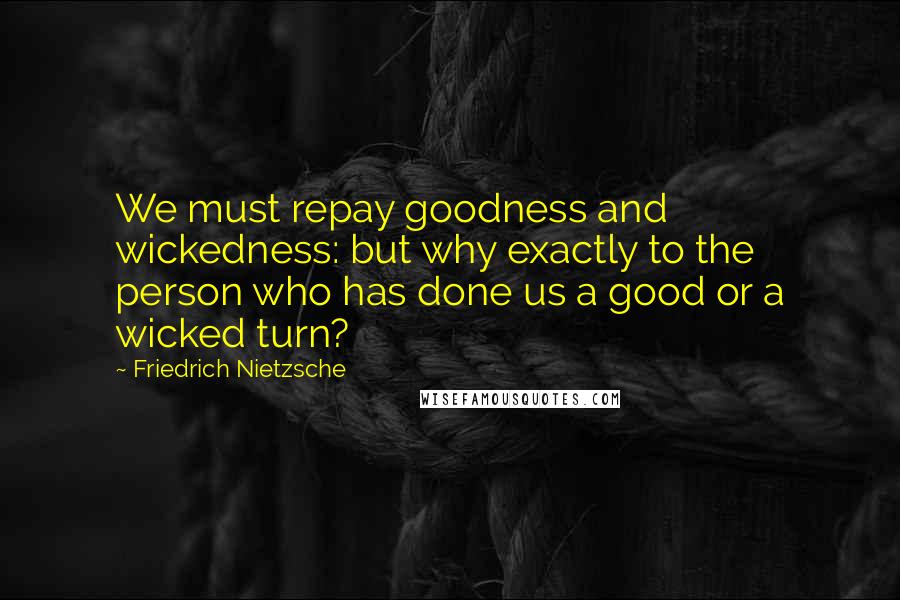 Friedrich Nietzsche Quotes: We must repay goodness and wickedness: but why exactly to the person who has done us a good or a wicked turn?