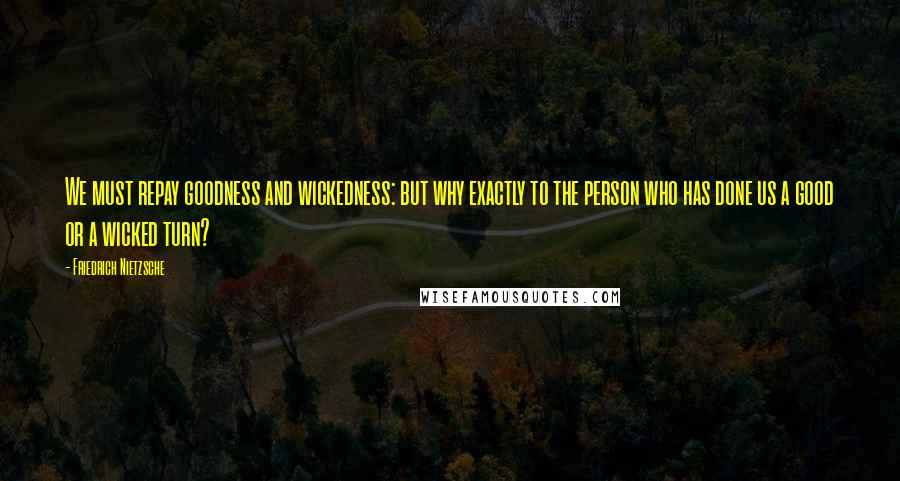 Friedrich Nietzsche Quotes: We must repay goodness and wickedness: but why exactly to the person who has done us a good or a wicked turn?