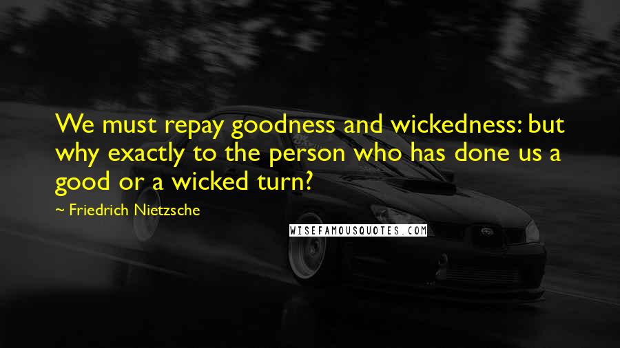 Friedrich Nietzsche Quotes: We must repay goodness and wickedness: but why exactly to the person who has done us a good or a wicked turn?