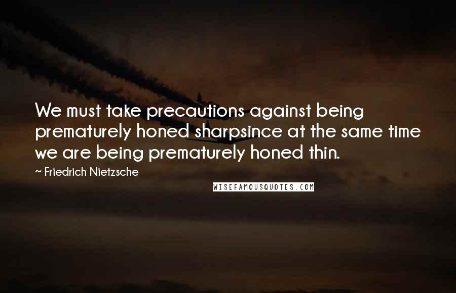 Friedrich Nietzsche Quotes: We must take precautions against being prematurely honed sharpsince at the same time we are being prematurely honed thin.