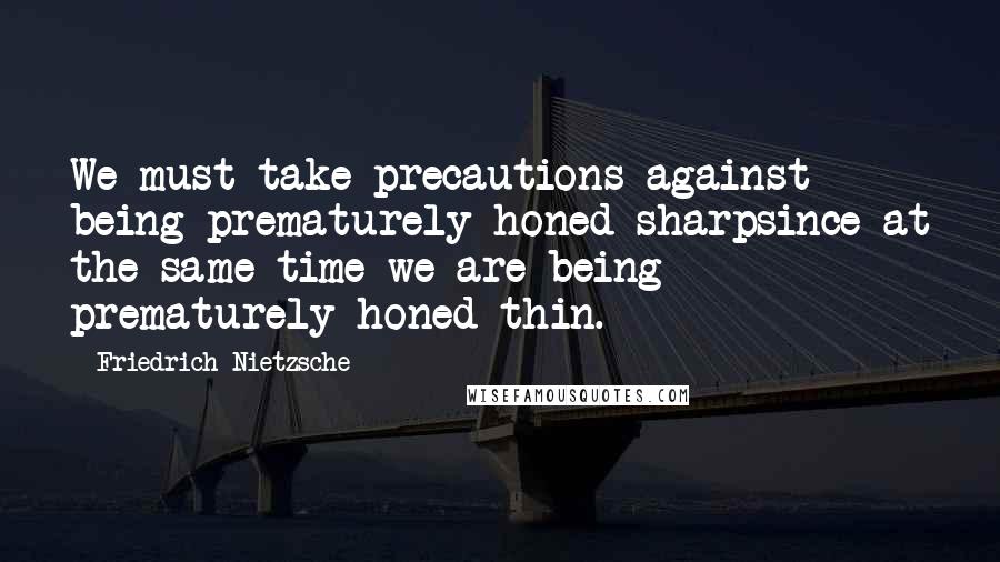 Friedrich Nietzsche Quotes: We must take precautions against being prematurely honed sharpsince at the same time we are being prematurely honed thin.
