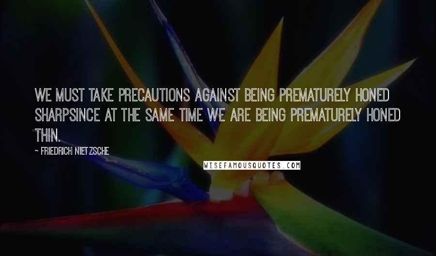 Friedrich Nietzsche Quotes: We must take precautions against being prematurely honed sharpsince at the same time we are being prematurely honed thin.