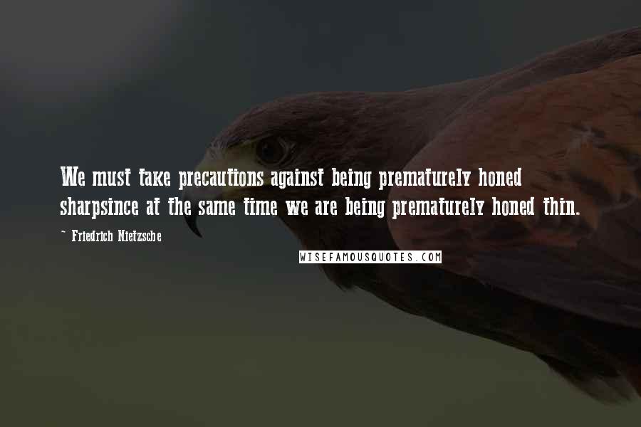 Friedrich Nietzsche Quotes: We must take precautions against being prematurely honed sharpsince at the same time we are being prematurely honed thin.